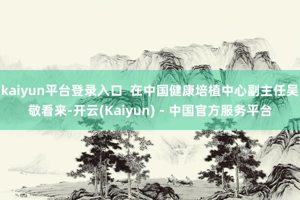 kaiyun平台登录入口  在中国健康培植中心副主任吴敬看来-开云(Kaiyun) - 中国官方服务平台