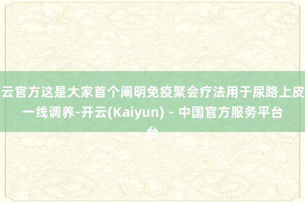 开云官方这是大家首个阐明免疫聚会疗法用于尿路上皮癌一线调养-开云(Kaiyun) - 中国官方服务平台