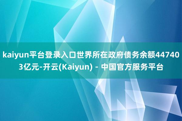 kaiyun平台登录入口世界所在政府债务余额447403亿元-开云(Kaiyun) - 中国官方服务平台