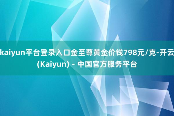 kaiyun平台登录入口金至尊黄金价钱798元/克-开云(Kaiyun) - 中国官方服务平台