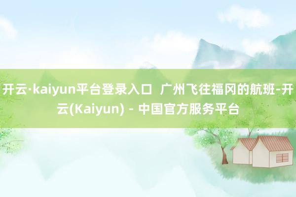 开云·kaiyun平台登录入口 广州飞往福冈的航班-开云(Kaiyun) - 中国官方服务平台