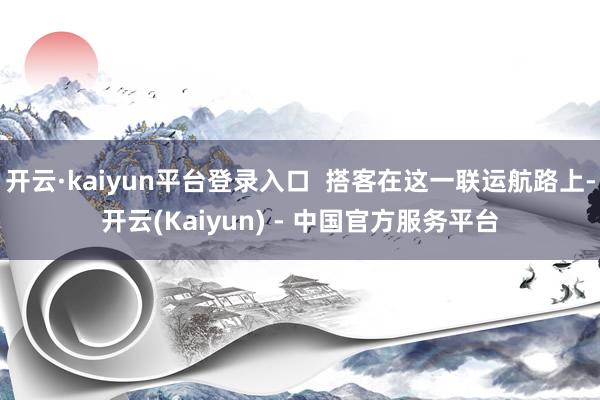 开云·kaiyun平台登录入口 搭客在这一联运航路上-开云(Kaiyun) - 中国官方服务平台