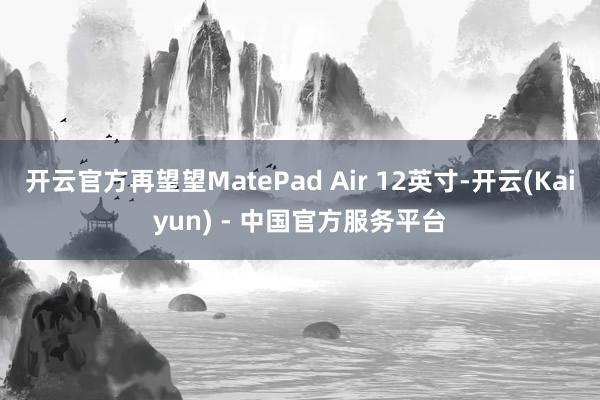 开云官方再望望MatePad Air 12英寸-开云(Kaiyun) - 中国官方服务平台