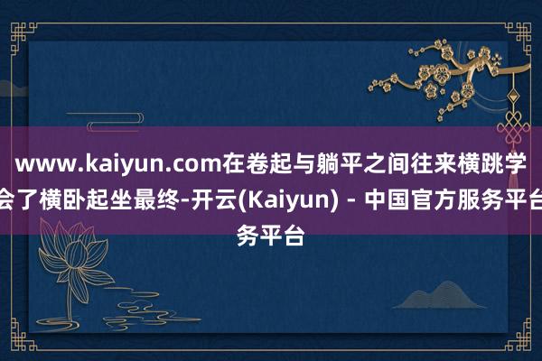 www.kaiyun.com在卷起与躺平之间往来横跳学会了横卧起坐最终-开云(Kaiyun) - 中国官方服务平台