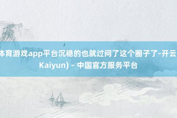 体育游戏app平台沉稳的也就过问了这个圈子了-开云(Kaiyun) - 中国官方服务平台