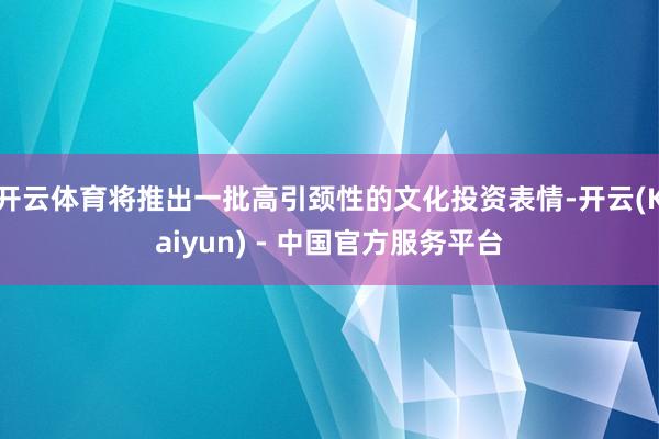 开云体育将推出一批高引颈性的文化投资表情-开云(Kaiyun) - 中国官方服务平台