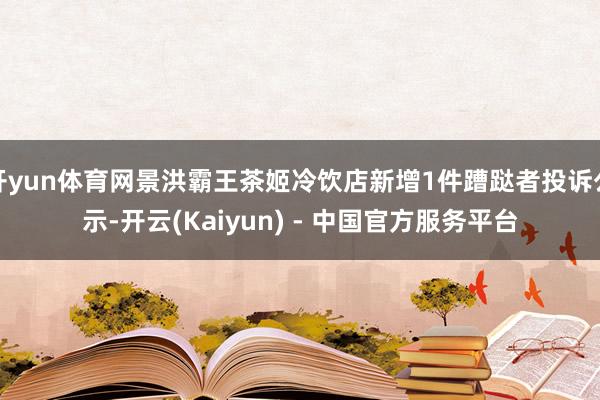 开yun体育网景洪霸王茶姬冷饮店新增1件蹧跶者投诉公示-开云(Kaiyun) - 中国官方服务平台