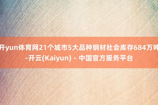 开yun体育网21个城市5大品种钢材社会库存684万吨-开云(Kaiyun) - 中国官方服务平台
