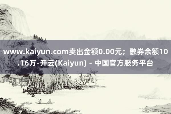 www.kaiyun.com卖出金额0.00元；融券余额10.16万-开云(Kaiyun) - 中国官方服务平台
