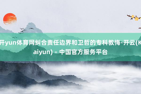 开yun体育网纠合责任边界和卫哲的专科教悔-开云(Kaiyun) - 中国官方服务平台