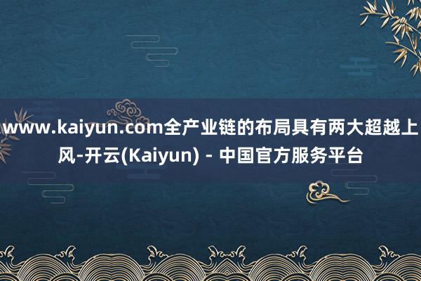 www.kaiyun.com全产业链的布局具有两大超越上风-开云(Kaiyun) - 中国官方服务平台