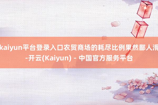 kaiyun平台登录入口农贸商场的耗尽比例果然鄙人滑-开云(Kaiyun) - 中国官方服务平台