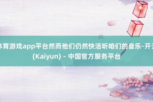 体育游戏app平台然而他们仍然快活听咱们的音乐-开云(Kaiyun) - 中国官方服务平台