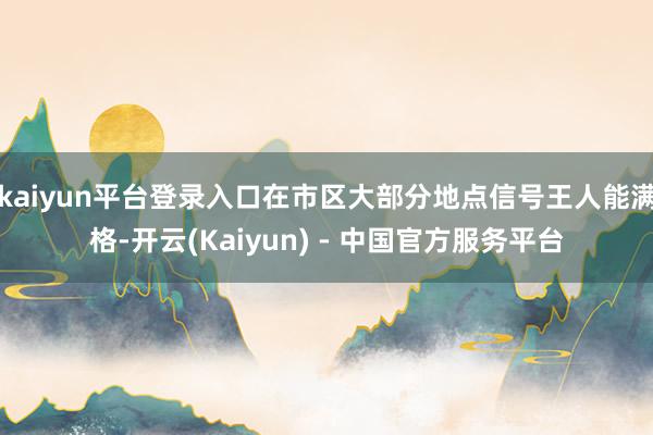 kaiyun平台登录入口在市区大部分地点信号王人能满格-开云(Kaiyun) - 中国官方服务平台
