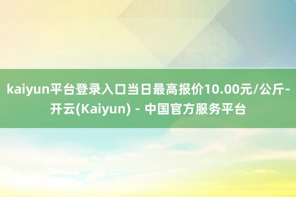 kaiyun平台登录入口当日最高报价10.00元/公斤-开云(Kaiyun) - 中国官方服务平台