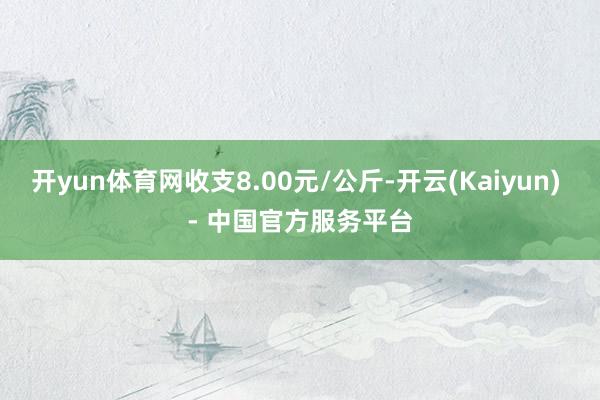 开yun体育网收支8.00元/公斤-开云(Kaiyun) - 中国官方服务平台