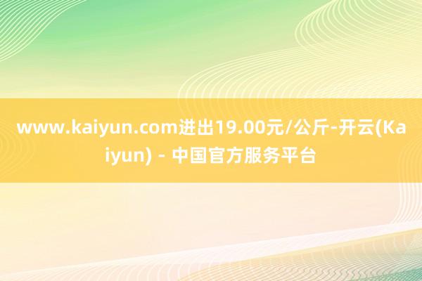 www.kaiyun.com进出19.00元/公斤-开云(Kaiyun) - 中国官方服务平台