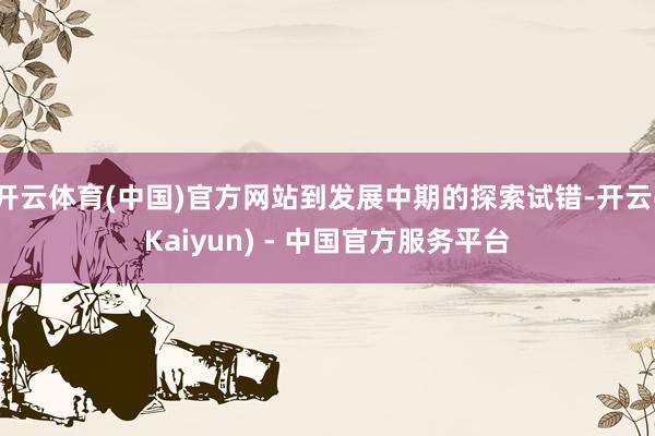 开云体育(中国)官方网站到发展中期的探索试错-开云(Kaiyun) - 中国官方服务平台