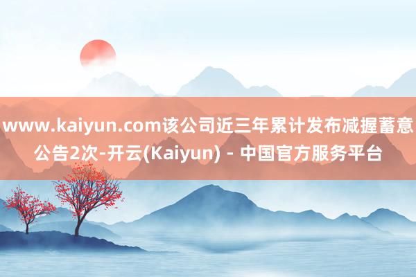 www.kaiyun.com该公司近三年累计发布减握蓄意公告2次-开云(Kaiyun) - 中国官方服务平台