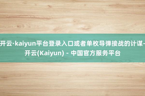 开云·kaiyun平台登录入口或者单枚导弹接战的计谋-开云(Kaiyun) - 中国官方服务平台