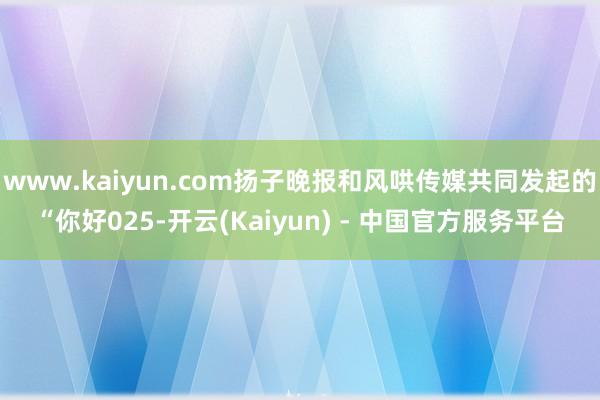 www.kaiyun.com扬子晚报和风哄传媒共同发起的“你好025-开云(Kaiyun) - 中国官方服务平台