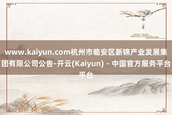 www.kaiyun.com杭州市临安区新锦产业发展集团有限公司公告-开云(Kaiyun) - 中国官方服务平台
