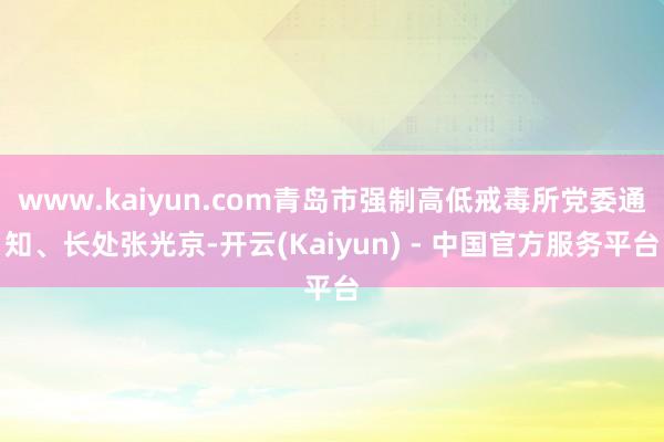 www.kaiyun.com青岛市强制高低戒毒所党委通知、长处张光京-开云(Kaiyun) - 中国官方服务平台