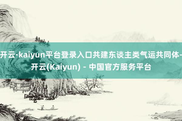 开云·kaiyun平台登录入口共建东谈主类气运共同体-开云(Kaiyun) - 中国官方服务平台