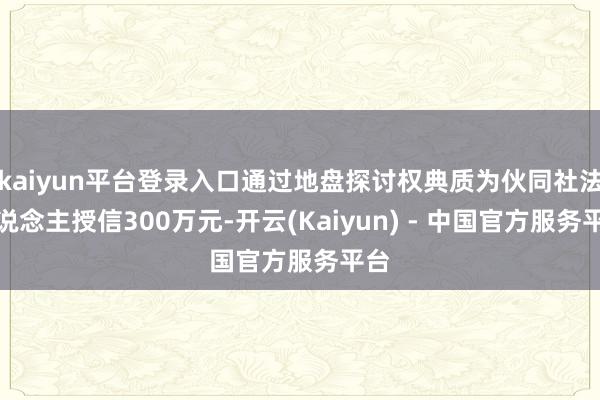 kaiyun平台登录入口通过地盘探讨权典质为伙同社法东说念主授信300万元-开云(Kaiyun) - 中国官方服务平台
