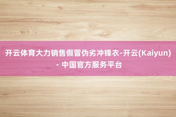 开云体育大力销售假冒伪劣冲锋衣-开云(Kaiyun) - 中国官方服务平台