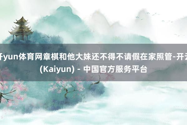 开yun体育网章棋和他大妹还不得不请假在家照管-开云(Kaiyun) - 中国官方服务平台