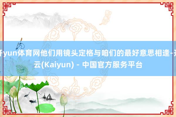 开yun体育网他们用镜头定格与咱们的最好意思相逢-开云(Kaiyun) - 中国官方服务平台