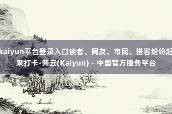 kaiyun平台登录入口读者、网友、市民、搭客纷纷赶来打卡-开云(Kaiyun) - 中国官方服务平台