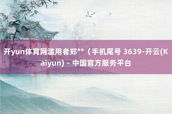 开yun体育网滥用者郑**（手机尾号 3639-开云(Kaiyun) - 中国官方服务平台
