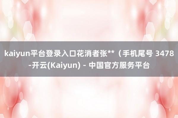 kaiyun平台登录入口花消者张**（手机尾号 3478-开云(Kaiyun) - 中国官方服务平台