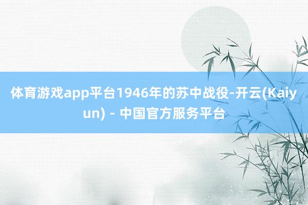 体育游戏app平台1946年的苏中战役-开云(Kaiyun) - 中国官方服务平台