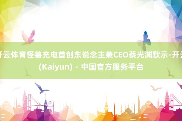 开云体育怪兽充电首创东说念主兼CEO蔡光渊默示-开云(Kaiyun) - 中国官方服务平台