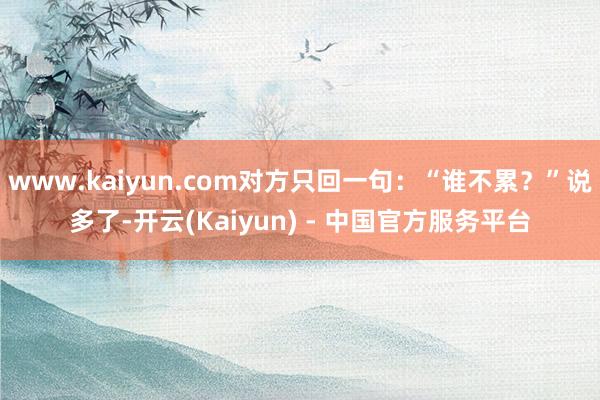 www.kaiyun.com对方只回一句：“谁不累？”说多了-开云(Kaiyun) - 中国官方服务平台