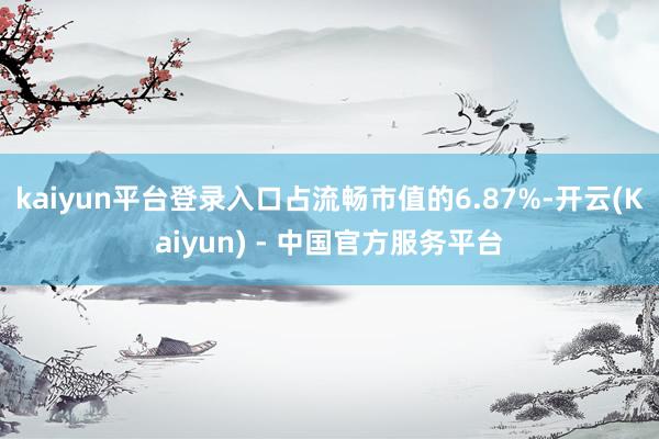 kaiyun平台登录入口占流畅市值的6.87%-开云(Kaiyun) - 中国官方服务平台