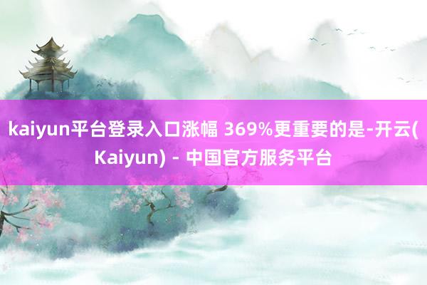 kaiyun平台登录入口涨幅 369%更重要的是-开云(Kaiyun) - 中国官方服务平台
