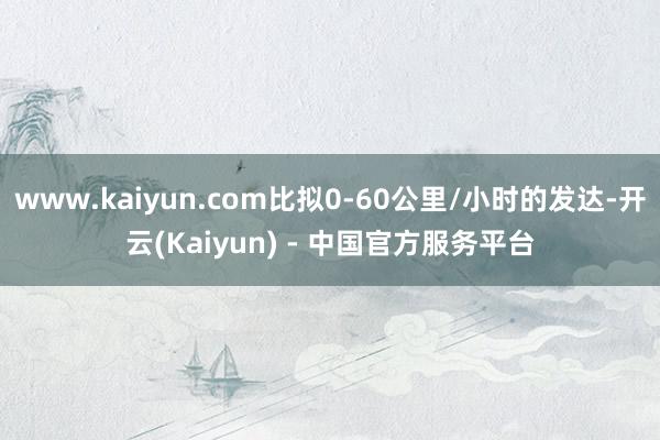 www.kaiyun.com比拟0-60公里/小时的发达-开云(Kaiyun) - 中国官方服务平台
