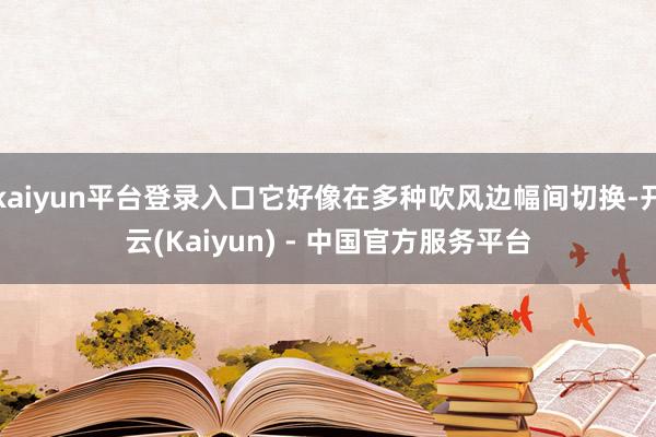 kaiyun平台登录入口它好像在多种吹风边幅间切换-开云(Kaiyun) - 中国官方服务平台
