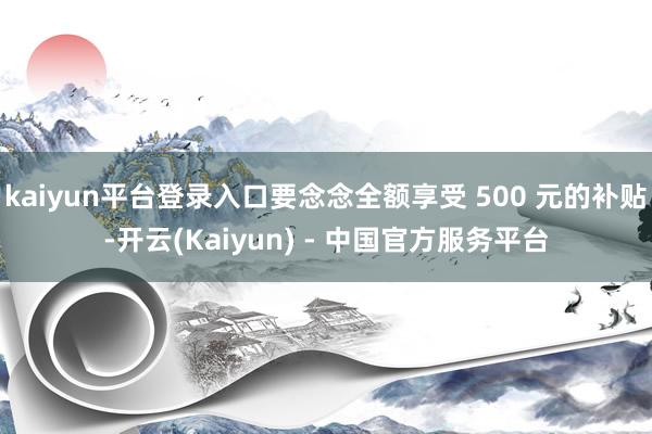 kaiyun平台登录入口要念念全额享受 500 元的补贴-开云(Kaiyun) - 中国官方服务平台