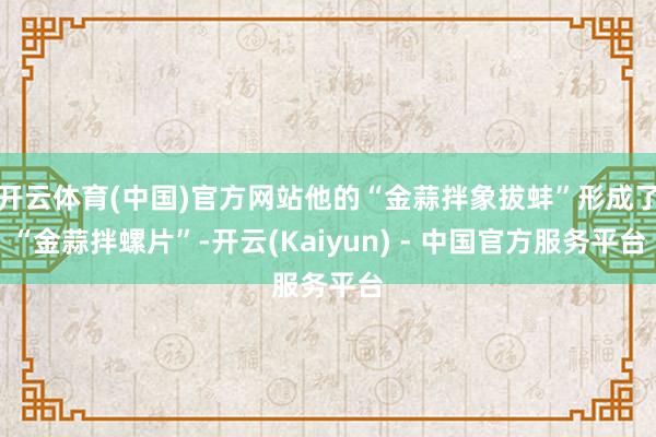 开云体育(中国)官方网站他的“金蒜拌象拔蚌”形成了“金蒜拌螺片”-开云(Kaiyun) - 中国官方服务平台
