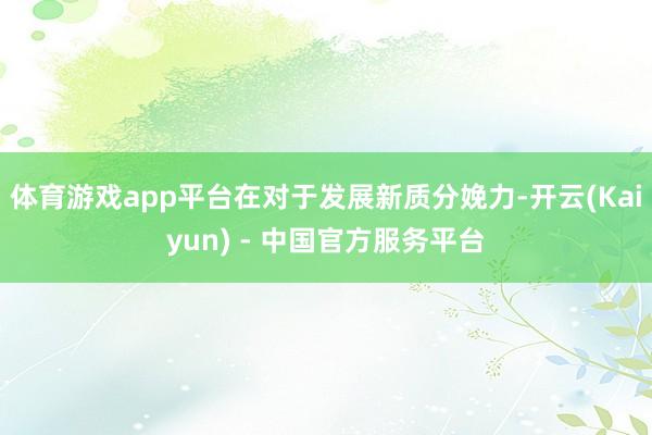 体育游戏app平台在对于发展新质分娩力-开云(Kaiyun) - 中国官方服务平台