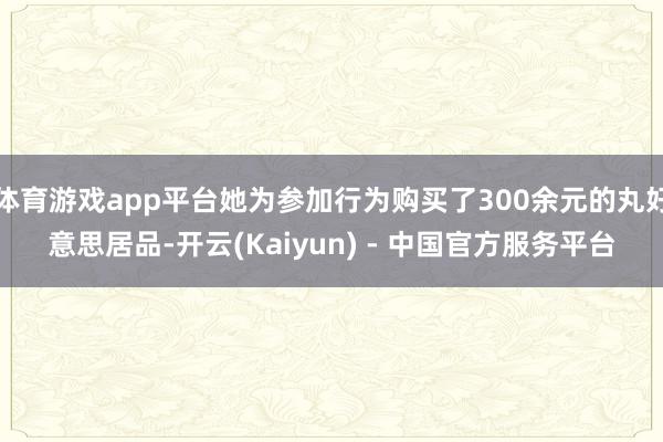 体育游戏app平台她为参加行为购买了300余元的丸好意思居品-开云(Kaiyun) - 中国官方服务平台