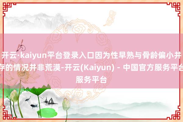 开云·kaiyun平台登录入口因为性早熟与骨龄偏小并存的情况并非荒漠-开云(Kaiyun) - 中国官方服务平台