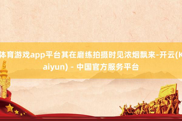 体育游戏app平台其在磨练拍摄时见浓烟飘来-开云(Kaiyun) - 中国官方服务平台
