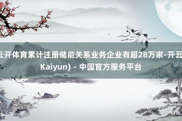 云开体育累计注册储能关系业务企业有超28万家-开云(Kaiyun) - 中国官方服务平台