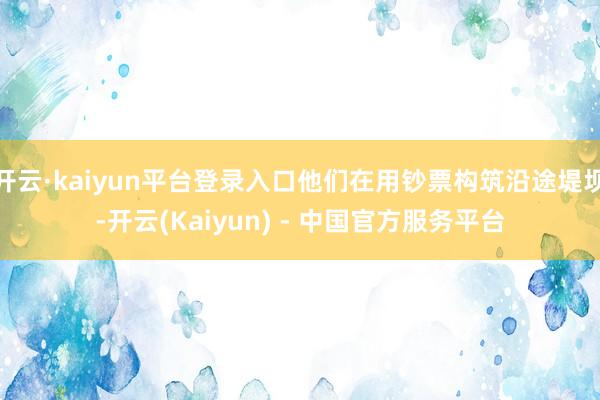 开云·kaiyun平台登录入口他们在用钞票构筑沿途堤坝-开云(Kaiyun) - 中国官方服务平台